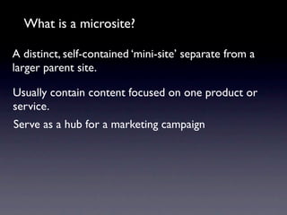 What is a microsite?

A distinct, self-contained ‘mini-site’ separate from a
larger parent site.

Usually contain content focused on one product or
service.
Serve as a hub for a marketing campaign
 