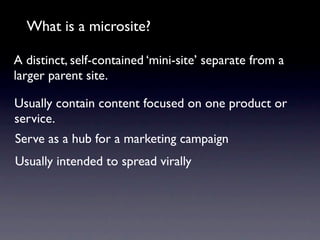 What is a microsite?

A distinct, self-contained ‘mini-site’ separate from a
larger parent site.

Usually contain content focused on one product or
service.
Serve as a hub for a marketing campaign
Usually intended to spread virally
 
