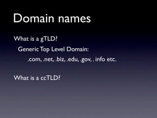 Domain names
What is a gTLD?
 Generic Top Level Domain:
    .com, .net, .biz, .edu, .gov, . info etc.

What is a ccTLD?
 