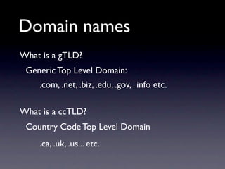Domain names
What is a gTLD?
 Generic Top Level Domain:
    .com, .net, .biz, .edu, .gov, . info etc.

What is a ccTLD?
 Country Code Top Level Domain
    .ca, .uk, .us... etc.
 