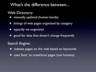 What’s the difference between...
Web Directory:
 •   manually updated (human hands)

 •   listings of web pages organized by category

 •   typically we organized

 •   good for data that doesn’t change frequently

Search Engine:
 •   indexes pages on the web based on keywords

 •   uses ‘bots’ to crawl/scan pages (not humans)
 