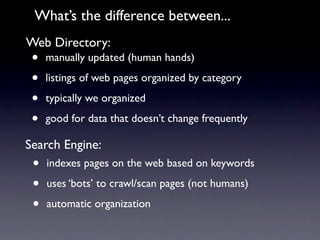 What’s the difference between...
Web Directory:
 •   manually updated (human hands)

 •   listings of web pages organized by category

 •   typically we organized

 •   good for data that doesn’t change frequently

Search Engine:
 •   indexes pages on the web based on keywords

 •   uses ‘bots’ to crawl/scan pages (not humans)

 •   automatic organization
 