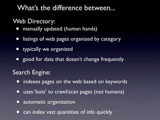 What’s the difference between...
Web Directory:
 •   manually updated (human hands)

 •   listings of web pages organized by category

 •   typically we organized

 •   good for data that doesn’t change frequently

Search Engine:
 •   indexes pages on the web based on keywords

 •   uses ‘bots’ to crawl/scan pages (not humans)

 •   automatic organization

 •   can index vast quantities of info quickly
 