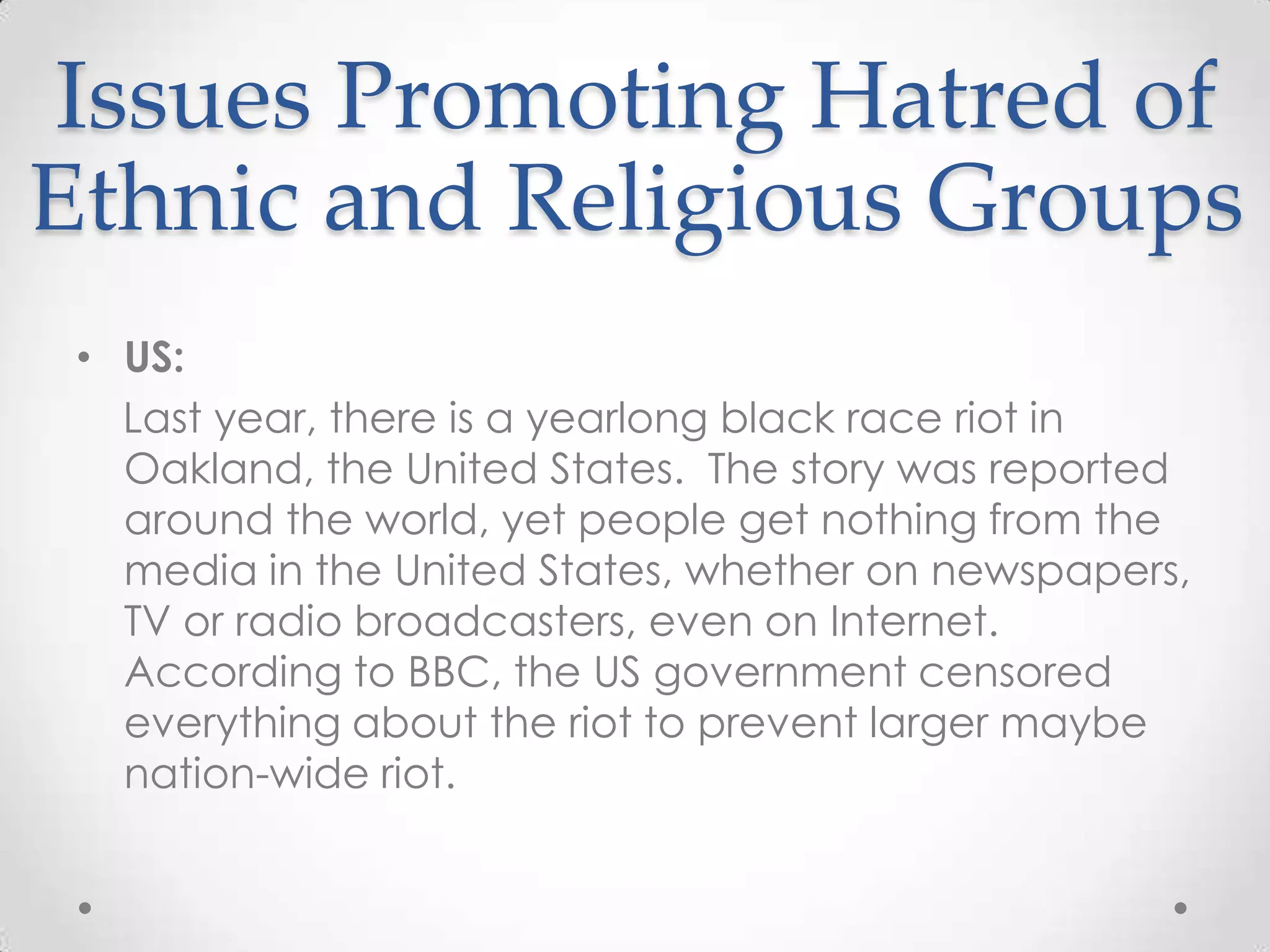 Issues Promoting Hatred of Ethnic and Religious GroupsUS:    Last year, there is a yearlong black race riot in Oakland, the United States.  The story was reported around the world, yet people get nothing from the media in the United States, whether on newspapers, TV or radio broadcasters, even on Internet.  According to BBC, the US government censored everything about the riot to prevent larger maybe nation-wide riot.