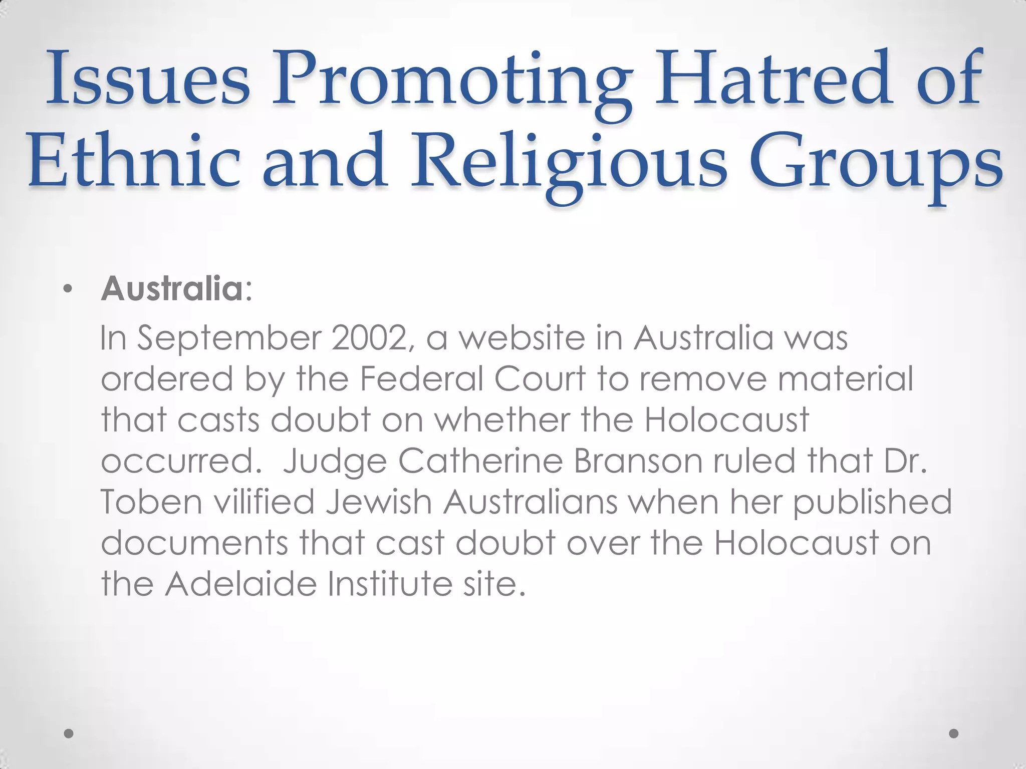 Issues Promoting Hatred of Ethnic and Religious GroupsAustralia:    In September 2002, a website in Australia was ordered by the Federal Court to remove material that casts doubt on whether the Holocaust occurred.  Judge Catherine Branson ruled that Dr. Toben vilified Jewish Australians when her published documents that cast doubt over the Holocaust on the Adelaide Institute site.