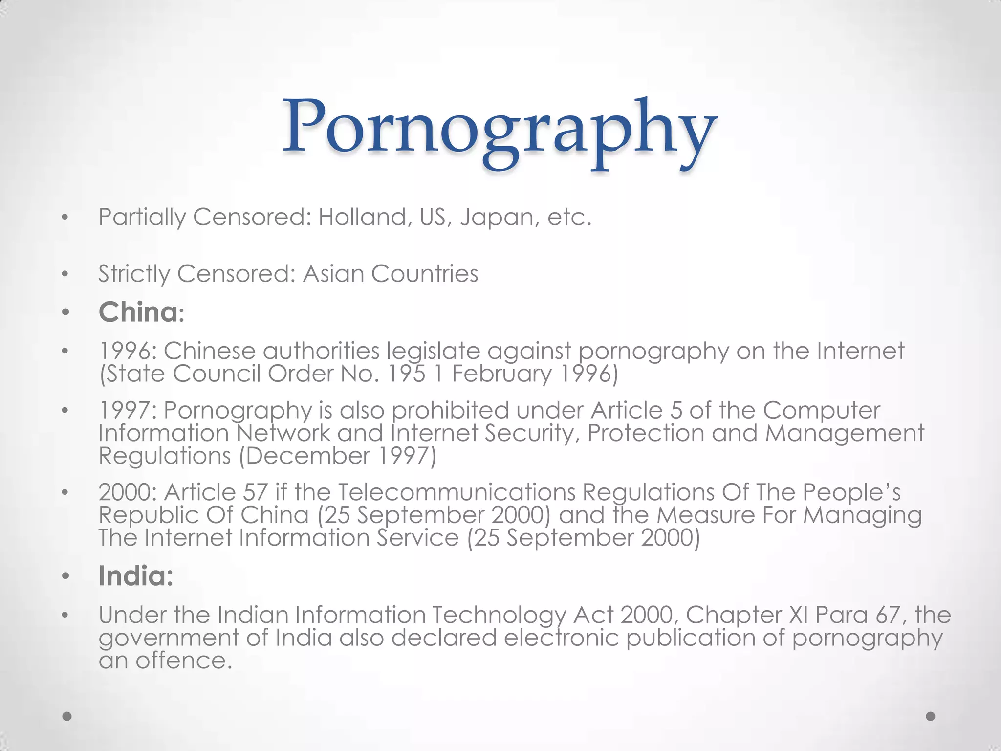 PornographyPartially Censored: Holland, US, Japan, etc.Strictly Censored: Asian CountriesChina:1996: Chinese authorities legislate against pornography on the Internet (State Council Order No. 195 1 February 1996)1997: Pornography is also prohibited under Article 5 of the Computer Information Network and Internet Security, Protection and Management Regulations (December 1997)2000: Article 57 if the Telecommunications Regulations Of The People’s Republic Of China (25 September 2000) and the Measure For Managing The Internet Information Service (25 September 2000)India: Under the Indian Information Technology Act 2000, Chapter XI Para 67, the government of India also declared electronic publication of pornography an offence.