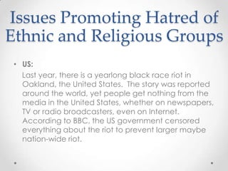 Issues Promoting Hatred of Ethnic and Religious GroupsUS:    Last year, there is a yearlong black race riot in Oakland, the United States.  The story was reported around the world, yet people get nothing from the media in the United States, whether on newspapers, TV or radio broadcasters, even on Internet.  According to BBC, the US government censored everything about the riot to prevent larger maybe nation-wide riot.