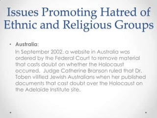 Issues Promoting Hatred of Ethnic and Religious GroupsAustralia:    In September 2002, a website in Australia was ordered by the Federal Court to remove material that casts doubt on whether the Holocaust occurred.  Judge Catherine Branson ruled that Dr. Toben vilified Jewish Australians when her published documents that cast doubt over the Holocaust on the Adelaide Institute site.