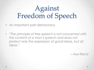 AgainstFreedomofSpeechAn important part democracy“The principle of free speech is not concerned with the content of a man’s speech and does not protect only the expression of good ideas, but all ideas.” —Ayn Rand