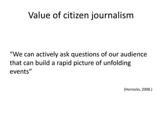 Value of citizen journalism


“We can actively ask questions of our audience
that can build a rapid picture of unfolding
events”

                                      (Horrocks, 2008.)
 