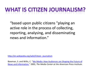 “based upon public citizens "playing an
  active role in the process of collecting,
  reporting, analysing, and disseminating
  news and information.”



http://en.wikipedia.org/wiki/Citizen_journalism

Bowman, S. and Willis, C. "We Media: How Audiences are Shaping the Future of
News and Information." 2003, The Media Center at the American Press Institute.
 