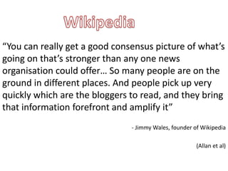 “You can really get a good consensus picture of what’s
going on that’s stronger than any one news
organisation could offer… So many people are on the
ground in different places. And people pick up very
quickly which are the bloggers to read, and they bring
that information forefront and amplify it”
                               - Jimmy Wales, founder of Wikipedia

                                                       (Allan et al)
 