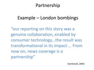Partnership

   Example – London bombings

“our reporting on this story was a
genuine collaboration, enabled by
consumer technology…the result was
transformational in its impact … From
now on, news coverage is a
partnership”
                             (Sambrook, 2005)
 