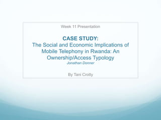 Week 11 Presentation


            CASE STUDY:
The Social and Economic Implications of
   Mobile Telephony in Rwanda: An
     Ownership/Access Typology
              Jonathan Donner


              By Tani Crotty
 