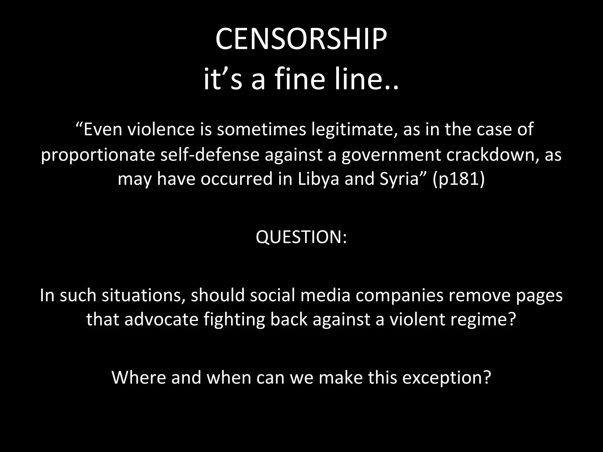 CENSORSHIP
                   it’s a fine line..
    “Even violence is sometimes legitimate, as in the case of
proportionate self-defense against a government crackdown, as
         may have occurred in Libya and Syria” (p181)

                         QUESTION:

In such situations, should social media companies remove pages
      that advocate fighting back against a violent regime?

        Where and when can we make this exception?
 