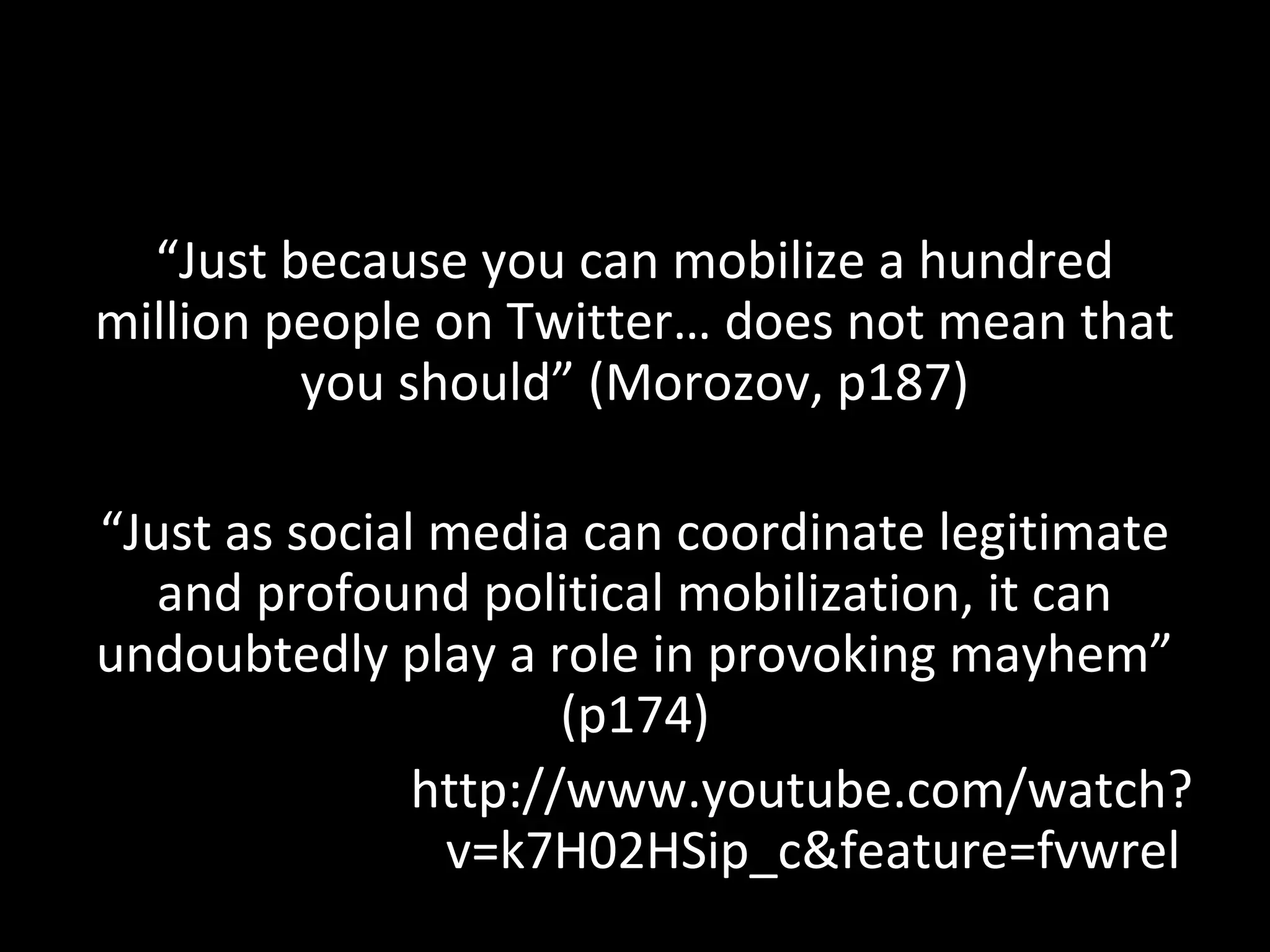 “Just because you can mobilize a hundred
million people on Twitter… does not mean that
         you should” (Morozov, p187)

“Just as social media can coordinate legitimate
   and profound political mobilization, it can
undoubtedly play a role in provoking mayhem”
                      (p174)
               http://www.youtube.com/watch?
                v=k7H02HSip_c&feature=fvwrel
 