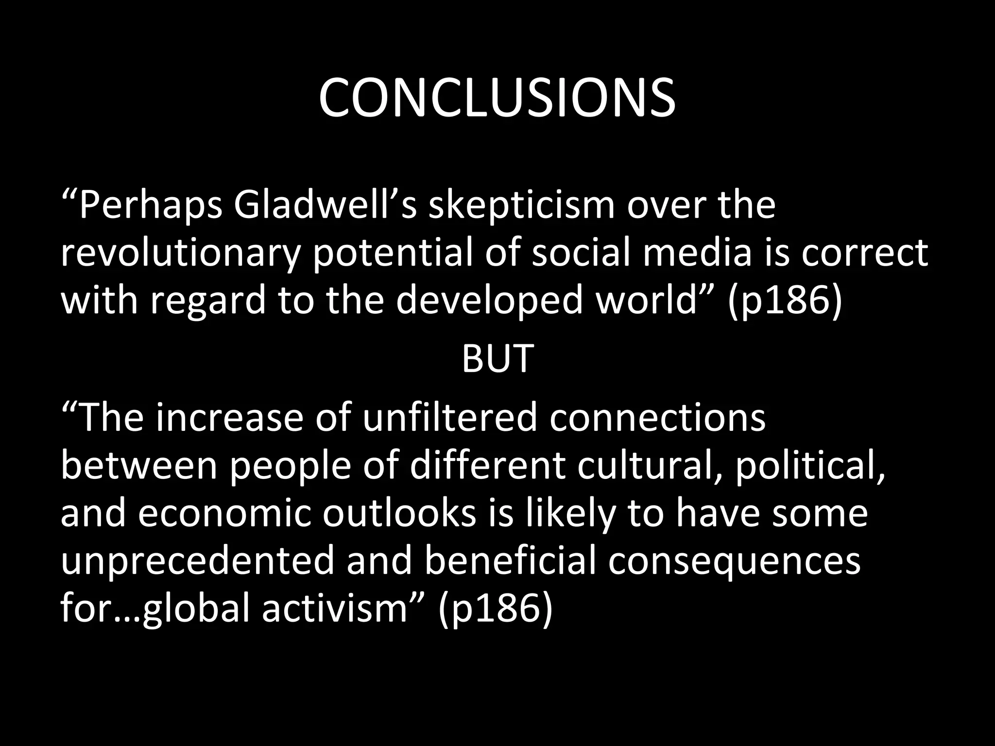 CONCLUSIONS
“Perhaps Gladwell’s skepticism over the
revolutionary potential of social media is correct
with regard to the developed world” (p186)
                       BUT
“The increase of unfiltered connections
between people of different cultural, political,
and economic outlooks is likely to have some
unprecedented and beneficial consequences
for…global activism” (p186)
 