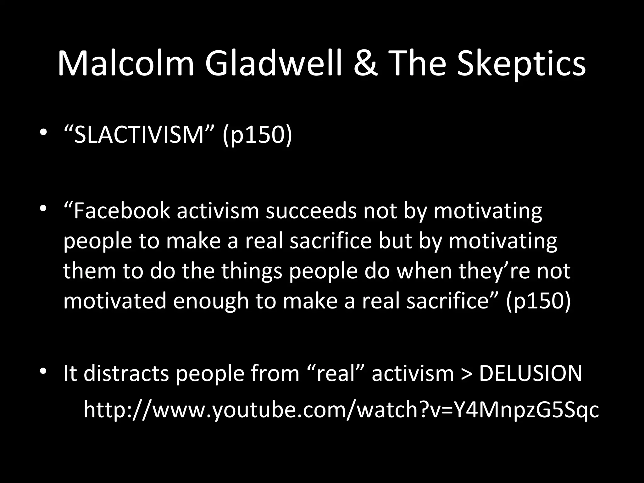 Malcolm Gladwell & The Skeptics
• “SLACTIVISM” (p150)

• “Facebook activism succeeds not by motivating
  people to make a real sacrifice but by motivating
  them to do the things people do when they’re not
  motivated enough to make a real sacrifice” (p150)

• It distracts people from “real” activism > DELUSION
     http://www.youtube.com/watch?v=Y4MnpzG5Sqc
 