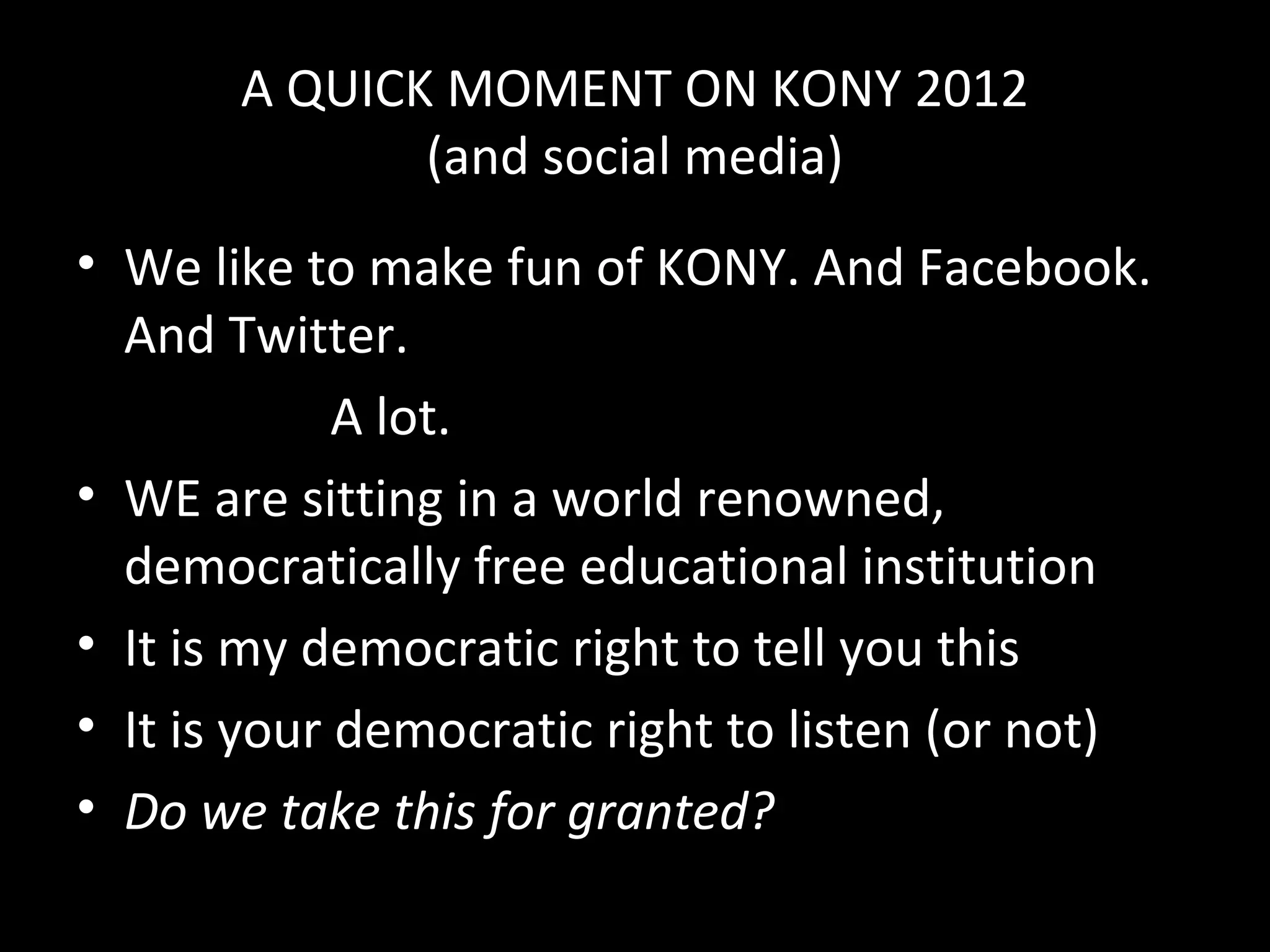 A QUICK MOMENT ON KONY 2012
              (and social media)
• We like to make fun of KONY. And Facebook.
  And Twitter.
             A lot.
• WE are sitting in a world renowned,
  democratically free educational institution
• It is my democratic right to tell you this
• It is your democratic right to listen (or not)
• Do we take this for granted?
 
