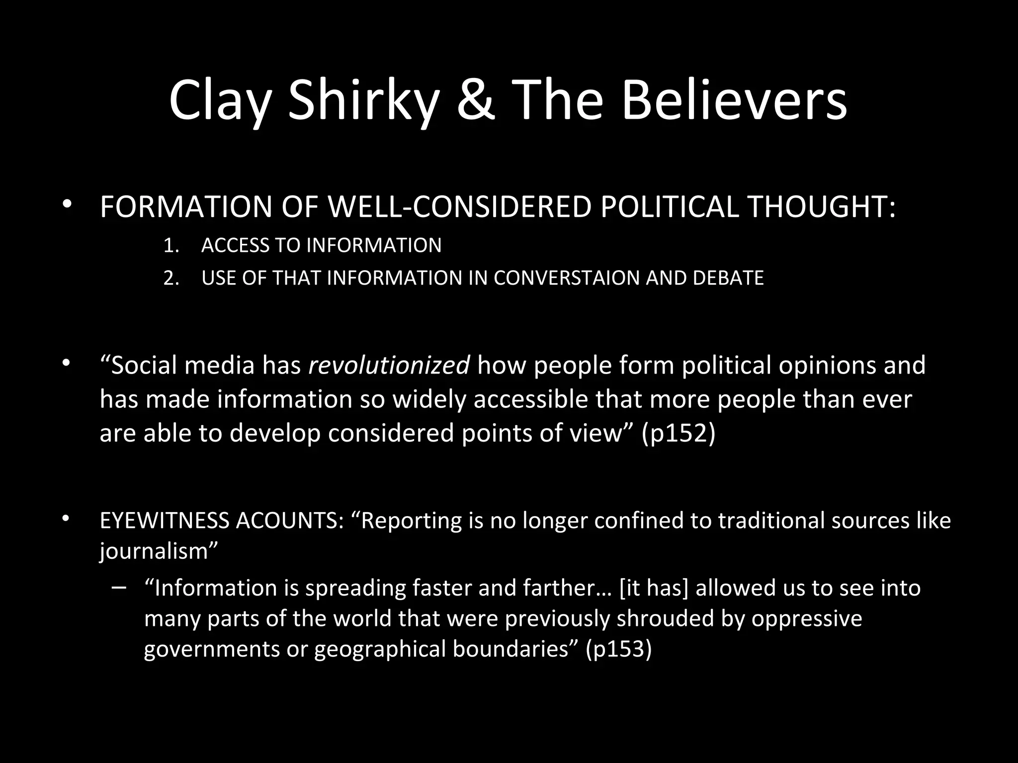 Clay Shirky & The Believers
• FORMATION OF WELL-CONSIDERED POLITICAL THOUGHT:
         1. ACCESS TO INFORMATION
         2. USE OF THAT INFORMATION IN CONVERSTAION AND DEBATE


•   “Social media has revolutionized how people form political opinions and
    has made information so widely accessible that more people than ever
    are able to develop considered points of view” (p152)


•   EYEWITNESS ACOUNTS: “Reporting is no longer confined to traditional sources like
    journalism”
     – “Information is spreading faster and farther… [it has] allowed us to see into
        many parts of the world that were previously shrouded by oppressive
        governments or geographical boundaries” (p153)
 