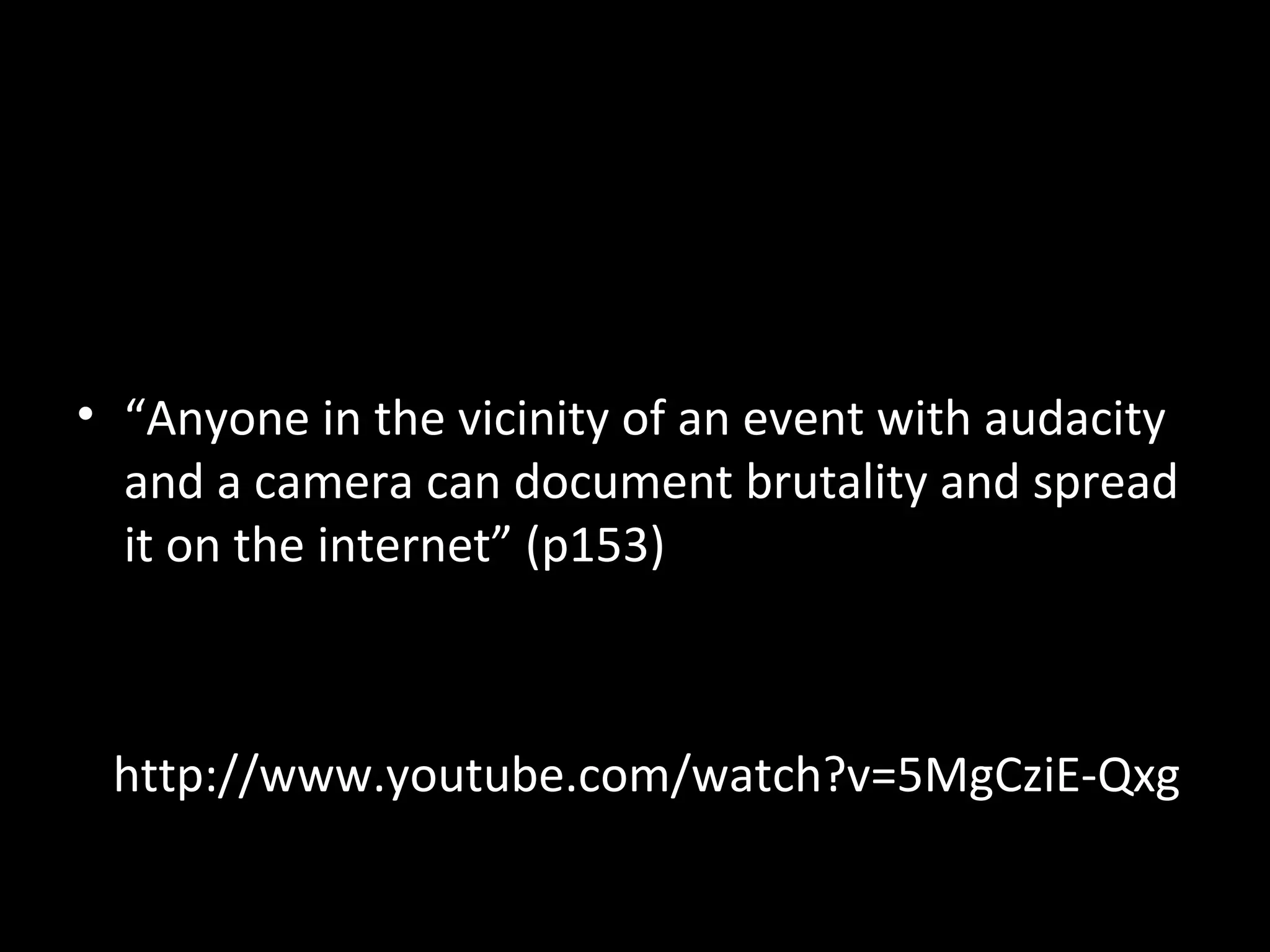 • “Anyone in the vicinity of an event with audacity
  and a camera can document brutality and spread
  it on the internet” (p153)



 http://www.youtube.com/watch?v=5MgCziE-Qxg
 