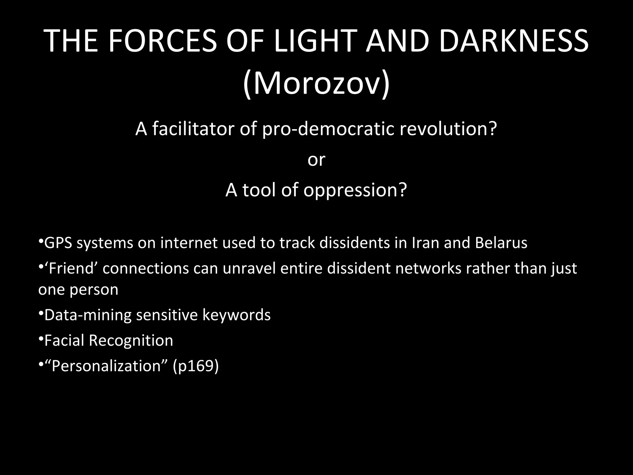 THE FORCES OF LIGHT AND DARKNESS
            (Morozov)
             A facilitator of pro-democratic revolution?
                                   or
                         A tool of oppression?

•GPS systems on internet used to track dissidents in Iran and Belarus
•‘Friend’ connections can unravel entire dissident networks rather than just
one person
•Data-mining sensitive keywords
•Facial Recognition
•“Personalization” (p169)
 