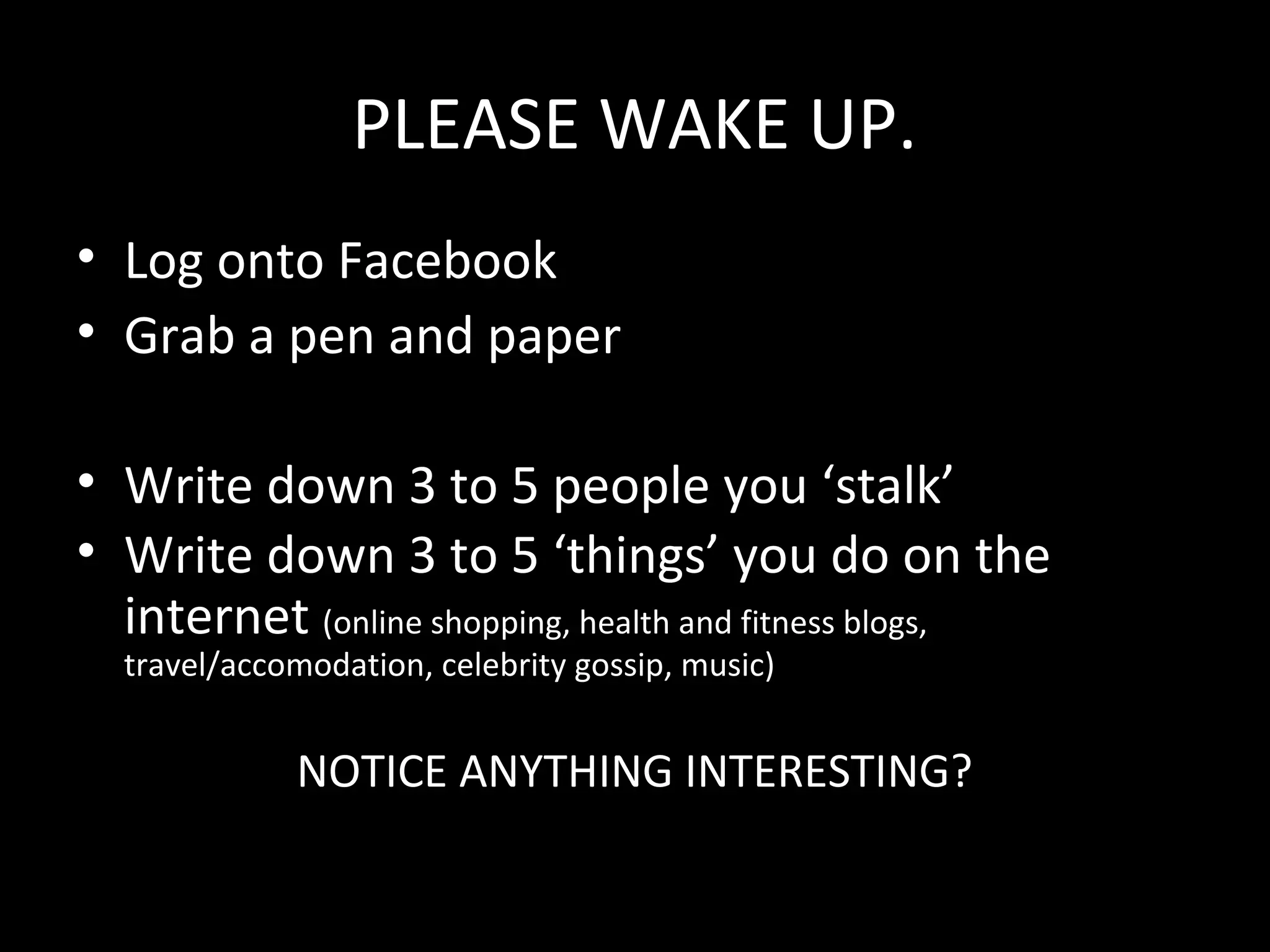 PLEASE WAKE UP.
• Log onto Facebook
• Grab a pen and paper

• Write down 3 to 5 people you ‘stalk’
• Write down 3 to 5 ‘things’ you do on the
  internet (online shopping, health and fitness blogs,
  travel/accomodation, celebrity gossip, music)


             NOTICE ANYTHING INTERESTING?
 