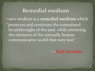 new medium is a remedial medium which “preserves and continues the extensional breakthroughs of the past, while retrieving the elements of the naturally human communicative world that were lost.”                                          ----Paul Levinson              Remedial medium5