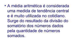 A média aritmética é considerada uma medida de tendência central e é muito utilizada no cotidiano. Surge do resultado da divisão do somatório dos números dados pela quantidade de números somados.  