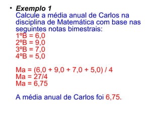 Exemplo 1   Calcule a média anual de Carlos na disciplina de Matemática com base nas seguintes notas bimestrais:  1ºB = 6,0  2ºB = 9,0  3ºB = 7,0  4ºB = 5,0  Ma = (6,0 + 9,0 + 7,0 + 5,0) / 4  Ma = 27/4  Ma = 6,75  A média anual de Carlos foi   6,75.   