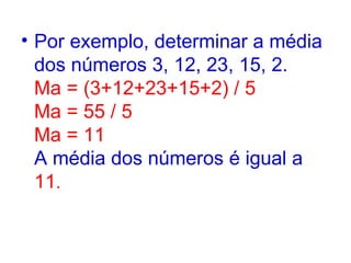 Por exemplo, determinar a média dos números 3, 12, 23, 15, 2.  Ma = (3+12+23+15+2) / 5  Ma = 55 / 5  Ma = 11  A média dos números é igual a  11 .  