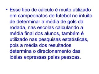 Esse tipo de cálculo é muito utilizado em campeonatos de futebol no intuito de determinar a média de gols da rodada, nas escolas calculando a média final dos alunos, também é utilizado nas pesquisas estatísticas, pois a média dos resultados determina o direcionamento das idéias expressas pelas pessoas . 