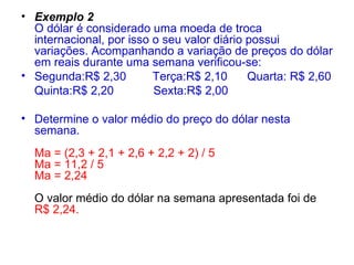 Exemplo 2  O dólar é considerado uma moeda de troca internacional, por isso o seu valor diário possui variações. Acompanhando a variação de preços do dólar em reais durante uma semana verificou-se: Segunda:R$ 2,30  Terça:R$ 2,10  Quarta: R$ 2,60 Quinta:R$ 2,20  Sexta:R$ 2,00 Determine o valor médio do preço do dólar nesta semana.  Ma = (2,3 + 2,1 + 2,6 + 2,2 + 2) / 5  Ma = 11,2 / 5  Ma = 2,24  O valor médio do dólar na semana apresentada foi de  R$ 2,24.  