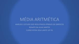 MÉDIA ARITMÉTICA 
ANÁLISE E ESTUDO DOS RESULTADOS ATRÁVES DE GRÁFICOS 
RENATO DA SILVA SANTOS 
CURSO NTEM 2014 LANTE UFF RJ 
 