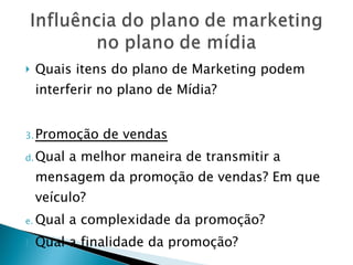 Quais itens do plano de Marketing podem interferir no plano de Mídia? Promoção de vendas Qual a melhor maneira de transmitir a mensagem da promoção de vendas? Em que veículo? Qual a complexidade da promoção? Qual a finalidade da promoção? 