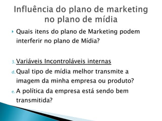Quais itens do plano de Marketing podem interferir no plano de Mídia? Variáveis Incontroláveis internas Qual tipo de mídia melhor transmite a imagem da minha empresa ou produto? A política da empresa está sendo bem transmitida? 