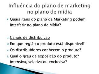 Quais itens do plano de Marketing podem interferir no plano de Mídia? Canais de distribuição Em que região o produto está disponível? Os distribuidores conhecem o produto? Qual o grau de exposição do produto? Intensiva, seletiva ou exclusiva? 