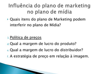 Quais itens do plano de Marketing podem interferir no plano de Mídia? Política de preços Qual a margem de lucro do produto? Qual a margem de lucro do distribuidor? A estratégia de preço em relação à imagem. 