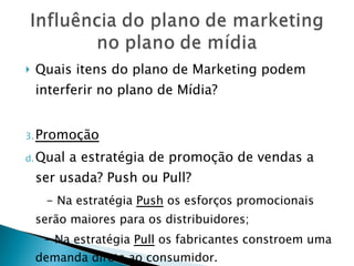 Quais itens do plano de Marketing podem interferir no plano de Mídia? Promoção Qual a estratégia de promoção de vendas a ser usada? Push ou Pull? - Na estratégia  Push  os esforços promocionais serão maiores para os distribuidores; - Na estratégia  Pull  os fabricantes constroem uma demanda direta ao consumidor. 