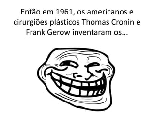 Então em 1961, os americanos e cirurgiões plásticos Thomas Cronin e Frank Gerowinventaram os...