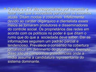  O rádio e a TV são responsáveis por transmitir e
  fazer com que a sociedade percebam os assuntos
  atuais. Ditam modas e costumes. Infelizmente
  devido ao caráter oligárquico e clientelista esses
  meios se tornaram produtores e disseminadores
  do controle social. Os proprietários das redes em
  acordo com os políticos no poder é que ditam o
  rumo que do que a sociedade deve saber. Daí as
  informações seguirem um padrão parcial e
  tendencioso. Prevalece o consenso na cobertura
  jornalística em detrimento do pluralismo. Exemplo
  disso são as campanhas presidenciais onde a
  mídia assume a candidatura representante do
  sistema dominante.
 
