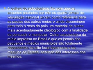  A cultura do reducionismo faz com que os
  assuntos pautados por três ou quatro jornais de
  veiculação nacional sirvam como referência para
  as pautas dos outros meios e ainda disseminem
  para todo o resto do país um material de cunho
  mais acentuadamente ideológico com a finalidade
  de persuadir e manipular. Outra característica da
  mídia impressa no Brasil é que os jornais dos
  pequenos e médios municípios são totalmente
  dependentes da elite local dominante e da
  máquina do Estado, servindo aos interesses dos
  mesmos.
 