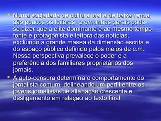  Numa sociedade de cultura oral e de baixa renda,
  são poucos os leitores e em linhas gerais pode-
  se dizer que a elite dominante é ao mesmo tempo
  fonte e protagonista e leitora das notícias,
  excluindo a grande massa da dimensão escrita e
  do espaço público definido pelos meios de c.m.
  Nessa perspectiva prevalece o poder e a
  preferência dos familiares proprietários dos
  jornais.
 A auto-censura determina o comportamento do
  jornalista comum, delineando um perfil entre os
  jovens jornalistas de alienação crescente e
  desligamento em relação ao texto final.
 