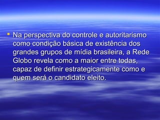  Na perspectiva do controle e autoritarismo
  como condição básica de existência dos
  grandes grupos de mídia brasileira, a Rede
  Globo revela como a maior entre todas,
  capaz de definir estrategicamente como e
  quem será o candidato eleito.
 