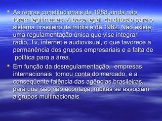  As regras constitucionais de 1988 ainda não
  foram legitimadas. A base legal da difusão para o
  sistema brasileiro de mídia é de 1962. Não existe
  uma regulamentação única que vise integrar
  rádio, Tv, internet e audiovisual, o que favorece a
  permanência dos grupos empresariais e a falta de
   política para a área.
 Em função da desregulamentação, empresas
  internacionais tomou conta do mercado, e a
  conseqüente falência das agências brasileiras,
  para que isso não aconteça, muitas se associam
  a grupos multinacionais.
 