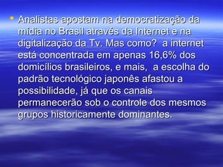 Analistas apostam na democratização da
  mídia no Brasil através da Internet e na
  digitalização da Tv. Mas como? a internet
  está concentrada em apenas 16,6% dos
  domicílios brasileiros, e mais, a escolha do
  padrão tecnológico japonês afastou a
  possibilidade, já que os canais
  permanecerão sob o controle dos mesmos
  grupos historicamente dominantes.
 