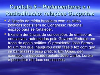 Capítulo 5 – Parlamentares e a
Radiodifusão: relações Suspeitas
 A ligação da mídia brasileira com as elites
  políticas locais tem no Congresso Nacional
  espaço para se fortalecer.
 Existem denúncias de concessões de emissoras
  educativas autorizadas pelo Governo Federal, em
  troca de apoio político. O presidente José Sarney
  foi um dos que inaugurou essa fase e fez com que
  se banalizasse essa prática. Em Goiás, por
  exemplo, o deputado reeleito José Carlos Leréia
  é possuidor de duas concessões.
 