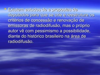  Existem estudos de e propostas de
  deputados para que se crie e reestruture os
  critérios de concessão e renovação de
  emissoras de radiodifusão, mas o próprio
  autor vê com pessimismo a possibilidade,
  diante do histórico brasileiro na área de
  radiodifusão.
 