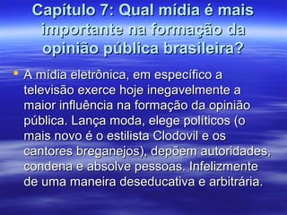 Capítulo 7: Qual mídia é mais
    importante na formação da
    opinião pública brasileira?
 A mídia eletrônica, em específico a
  televisão exerce hoje inegavelmente a
  maior influência na formação da opinião
  pública. Lança moda, elege políticos (o
  mais novo é o estilista Clodovil e os
  cantores breganejos), depõem autoridades,
  condena e absolve pessoas. Infelizmente
  de uma maneira deseducativa e arbitrária.
 