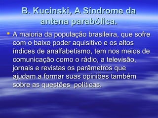 B. Kucinski, A Síndrome da
        antena parabólica.
 A maioria da população brasileira, que sofre
  com o baixo poder aquisitivo e os altos
  índices de analfabetismo, tem nos meios de
  comunicação como o rádio, a televisão,
  jornais e revistas os parâmetros que
  ajudam a formar suas opiniões também
  sobre as questões políticas.
 